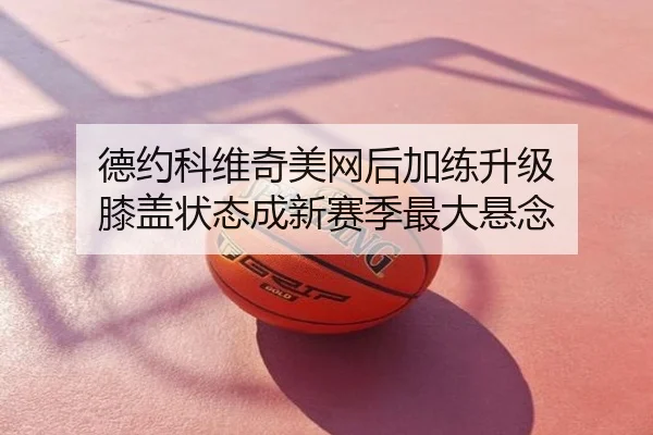 德约科维奇美网后加练升级 膝盖状态成新赛季最大悬念