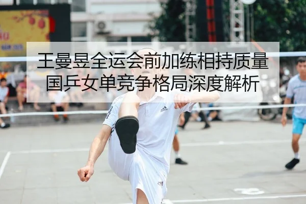 王曼昱全运会前加练相持质量 国乒女单竞争格局深度解析